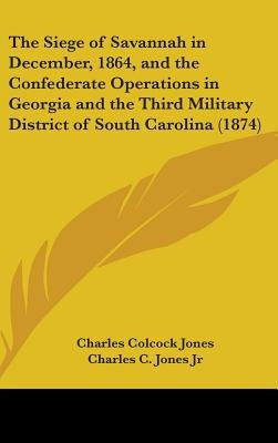 The Siege of Savannah in December, 1864, and the Confederate Operations in Georgia and the Third Military District of South Carolina (1874) by Jones, Charles Colcock, Jr.
