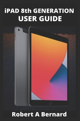 iPAD 8th GENERATION USER GUIDE: A Complete Step By Step Guide To Master The New iPad 8th generation For Beginners, Seniors And Pro's With advance, Tri by A. Bernard, Robert