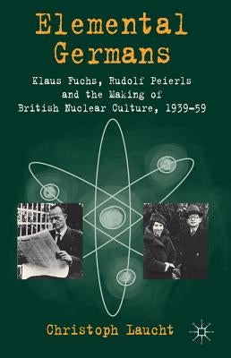 Elemental Germans: Klaus Fuchs, Rudolf Peierls and the Making of British Nuclear Culture 1939-59 by Laucht, Christoph