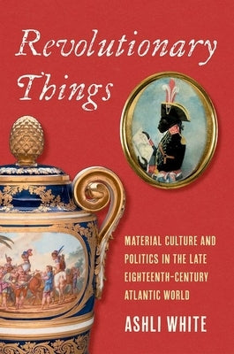Revolutionary Things: Material Culture and Politics in the Late Eighteenth-Century Atlantic World by White, Ashli