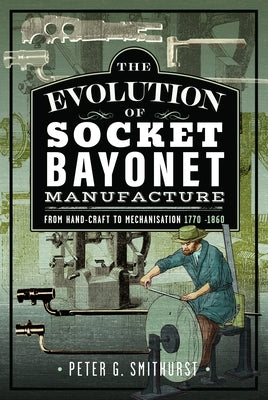 The Evolution of Socket Bayonet Manufacture: From Hand-Craft to Mechanisation 1770 -1860 by Smithurst, Peter G.