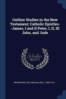 Outline Studies in the New Testament; Catholic Epistles--James, I and II Peter, I, II, III John, and Jude by Moorehead, William Gallogly