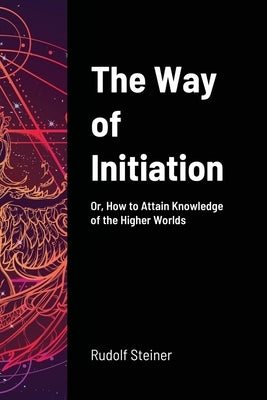 The Way of Initiation: Or, How to Attain Knowledge of the Higher Worlds by Steiner, Rudolf