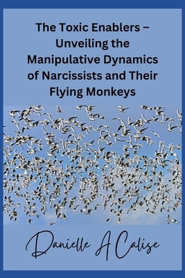 The Toxic Enablers - Unveiling the Manipulative Dynamics of Narcissists and Their Flying Monkeys by Calise, Danielle A.