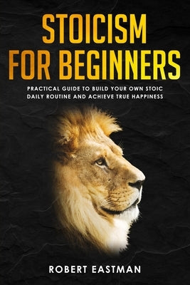 Stoicism for Beginners: Practical Guide to Build Your Own Stoic Daily Routine and Achieve True Happiness by Eastman, Robert