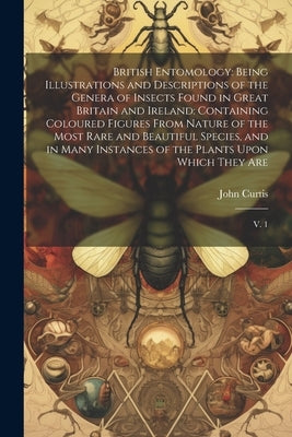 British Entomology: Being Illustrations and Descriptions of the Genera of Insects Found in Great Britain and Ireland: Containing Coloured by Curtis, John