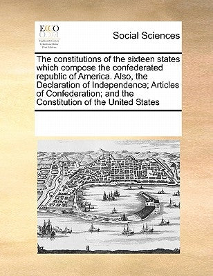 The Constitutions of the Sixteen States Which Compose the Confederated Republic of America. Also, the Declaration of Independence; Articles of Confede by Multiple Contributors