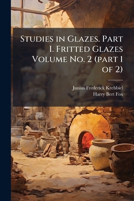 Studies in Glazes. Part I. Fritted Glazes Volume No. 2 (part 1 of 2) by Krehbiel, Junius Frederick