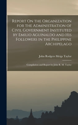 Report On the Organization for the Administration of Civil Government Instituted by Emilio Aguinaldo and His Followers in the Philippine Archipelago: by Taylor, John Rodgers Meigs