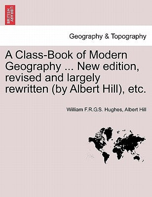 A Class-Book of Modern Geography ... New edition, revised and largely rewritten (by Albert Hill), etc. by Hughes, William F. R. G. S.