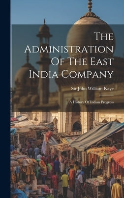 The Administration Of The East India Company: A History Of Indian Progress by Sir John William Kaye