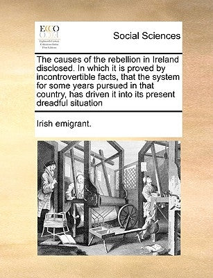 The Causes of the Rebellion in Ireland Disclosed. in Which It Is Proved by Incontrovertible Facts, That the System for Some Years Pursued in That Coun by Irish Emigrant, Emigrant