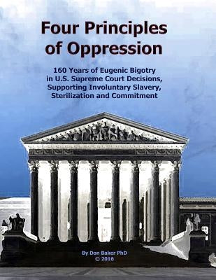 Four Principles of Oppression: 160 Years of Eugenic Bigotry in U.S. Supreme Court Decisions, Supporting Involuntary Slavery, Sterilization and Commit by Baker Phd, Don