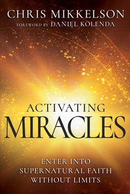 Activating Miracles: Enter Into Supernatural Faith Without Limits by Mikkelson, Chris