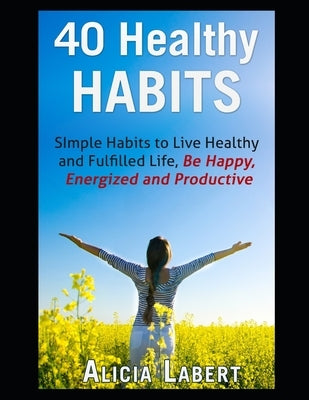 40 Healthy Habits: Simple Habits to Live Healthy and Fulfilled Life, Be Happy, Energized and Productive by Labert, Alicia