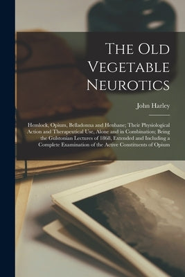 The Old Vegetable Neurotics: Hemlock, Opium, Belladonna and Henbane; Their Physiological Action and Therapeutical Use, Alone and in Combination; Be by Harley, John