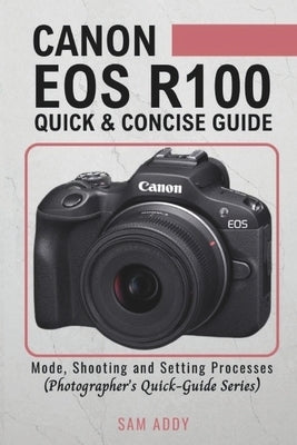 Canon EOS R100- Quick & Concise Guide: Modes, Shooting & Setting Processes (Photographer's Quick-Guide Series) by Addy, Sam