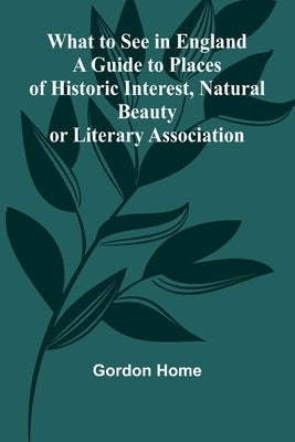 What To See In England A Guide To Places Of Historic Interest, Natural Beauty Or Literary Association by Home, Gordon