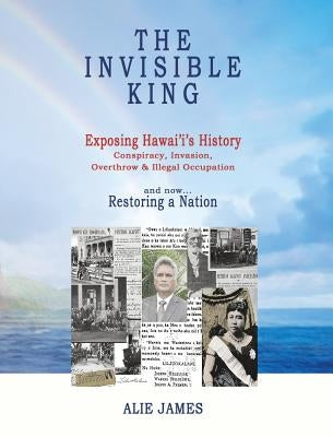The Invisible King: Exposing Hawai'i's History - Conspiracy, Invasion, Overthrow & Illegal Occupation - and now, Restoring a Nation by James, Alie