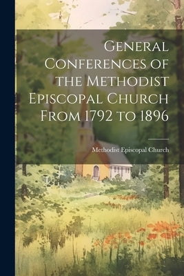 General Conferences of the Methodist Episcopal Church From 1792 to 1896 by Church, Methodist Episcopal