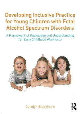 Developing Inclusive Practice for Young Children with Fetal Alcohol Spectrum Disorders: A Framework of Knowledge and Understanding for the Early Child by Blackburn, Carolyn