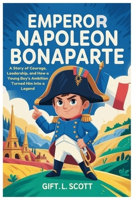 Emperor Napoleon Bonaparte: The Entire History for Kids: A Story of Courage, Leadership, and How a Young Boy's Ambition Turned Him Into a Legend by Scott, Gift L.