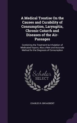 A Medical Treatise On the Causes and Curability of Consumption, Laryngitis, Chronic Catarrh and Diseases of the Air-Passages: Combining the Treatment by Broadbent, Charles R.