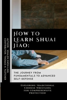 How to Learn Shuai Jiao: The Journey from Fundamentals to Advanced Self-Defense: Exploring traditional Chinese wrestling for comprehensive prot by Fletcher, Thomas H.