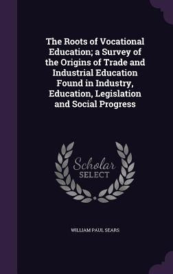 The Roots of Vocational Education; a Survey of the Origins of Trade and Industrial Education Found in Industry, Education, Legislation and Social Prog by Sears, William Paul