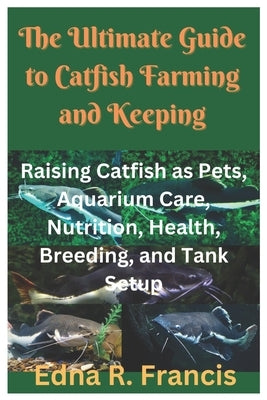 The Ultimate Guide to Catfish Farming and Keeping: Raising Catfish as Pets, Aquarium Care, Nutrition, Health, Breeding, and Tank Setup by R. Francis, Edna