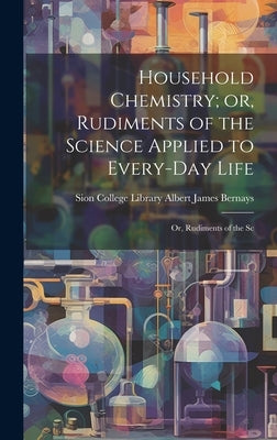 Household Chemistry; or, Rudiments of the Science Applied to Every-day Life: Or, Rudiments of the Sc by James Bernays, Sion College Library