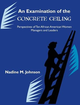 An Examination of the Concrete Ceiling: Perspectives of Ten African American Women Managers and Leaders: Perspectives of Ten African American Women Ma by Johnson, Nadine M.