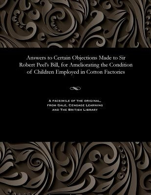 Answers to Certain Objections Made to Sir Robert Peel's Bill, for Ameliorating the Condition of Children Employed in Cotton Factories by Various