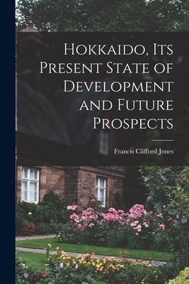 Hokkaido, Its Present State of Development and Future Prospects by Jones, Francis Clifford
