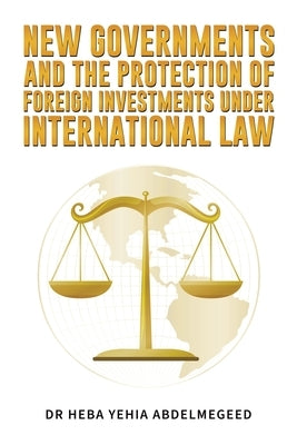 New Governments and the Protection of Foreign Investments under International Law by Abdelmegeed, Heba Yehia