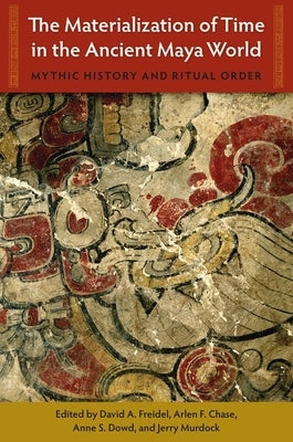 The Materialization of Time in the Ancient Maya World: Mythic History and Ritual Order by Freidel, David A.