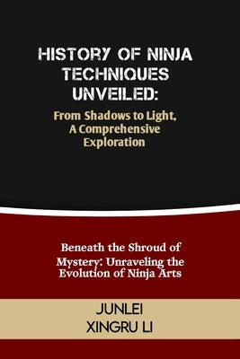 History of Ninja Techniques Unveiled: From Shadows to Light, A Comprehensive Exploration: Beneath the Shroud of Mystery: Unraveling the Evolution of N by Xingru Li, Junlei