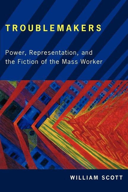 Troublemakers: Power, Representation, and the Fiction of the Mass Worker by Scott, William