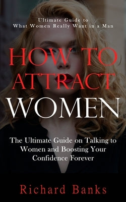 How to Attract Women: Ultimate Guide to What Women Really Want in a Man (The Ultimate Guide on Talking to Women and Boosting Your Confidence by Banks, Richard