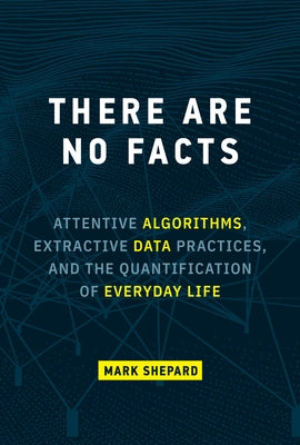 There Are No Facts: Attentive Algorithms, Extractive Data Practices, and the Quantification of Everyday Life by Shepard, Mark