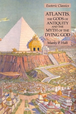 Atlantis, the Gods of Antiquity and the Myth of the Dying God: Esoteric Classics by Hall, Manly P.