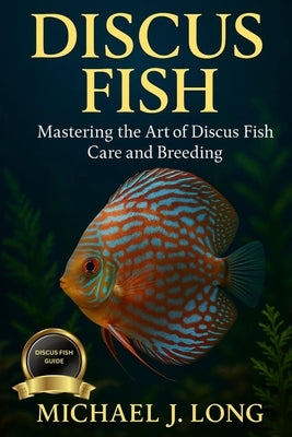 Discus Fish: Mastering the Art of Discus Fish Care and Breeding by J. Long, Michael