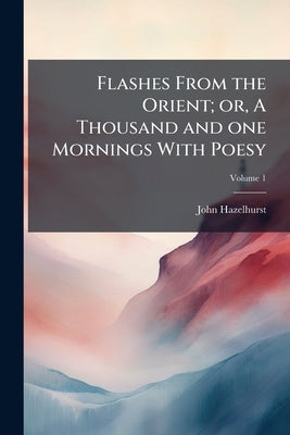 Flashes From the Orient; or, A Thousand and one Mornings With Poesy; Volume 1 by Hazelhurst, John