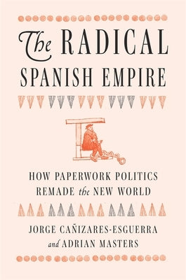The Radical Spanish Empire: How Paperwork Politics Remade the New World by Cañizares-Esguerra, Jorge