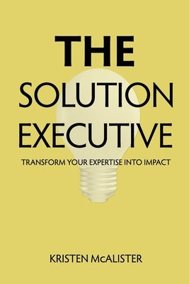 The Solution Executive: Transform Your Expertise Into Impact by McAlister, Kristen