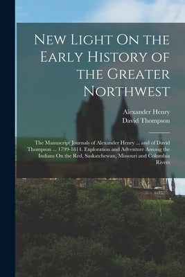 New Light On the Early History of the Greater Northwest: The Manuscript Journals of Alexander Henry ... and of David Thompson ... 1799-1814. Explorati by Henry, Alexander
