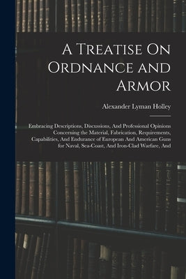 A Treatise On Ordnance and Armor: Embracing Descriptions, Discussions, And Professional Opinions Concerning the Material, Fabrication, Requirements, C by Holley, Alexander Lyman
