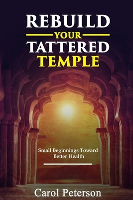 Rebuild Your Tattered Temple: Small Beginnings Toward Better Health by Peterson, Carol