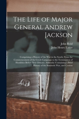 The Life of Major General Andrew Jackson: Comprising a History of the War in the South; From the Commencement of the Creek Campaign to the Termination by Reid, John