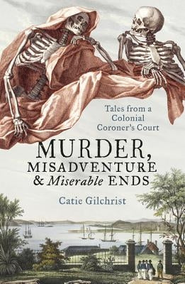 Murder, Misadventure and Miserable Ends: Tales from a Colonial Coroner's Court by Gilchrist, Catie